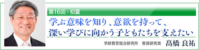 第16回・初夏「学ぶ意味を知り、意欲を持って、深い学びに向かう子どもたちを支えたい」 学研教育総合研究所 客員研究員 高橋良祐