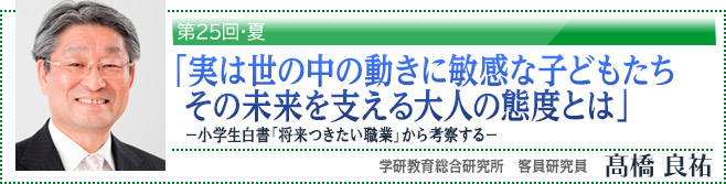 第25回・夏　「実は世の中の動きに敏感な子どもたち　その未来を支える大人の態度とは」-小学生白書「将来つきたい職業」から考察する-　高橋良祐