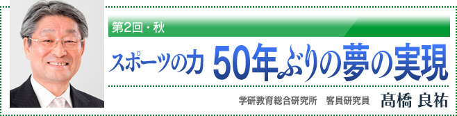 第2回・秋 スポーツの力 50年ぶりの夢の実現 学研教育総合研究所 客員研究員 高橋良祐